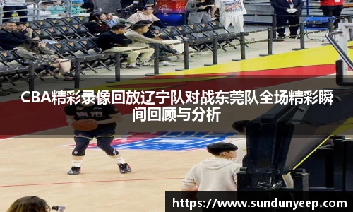 CBA精彩录像回放辽宁队对战东莞队全场精彩瞬间回顾与分析