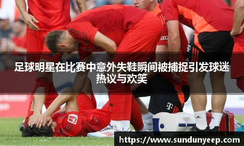 足球明星在比赛中意外失鞋瞬间被捕捉引发球迷热议与欢笑